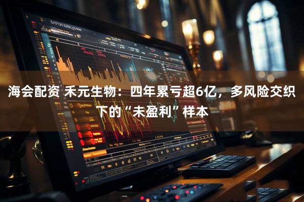 海会配资 禾元生物：四年累亏超6亿，多风险交织下的“未盈利”样本