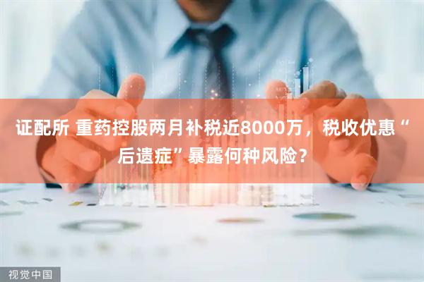 证配所 重药控股两月补税近8000万，税收优惠“后遗症”暴露何种风险？